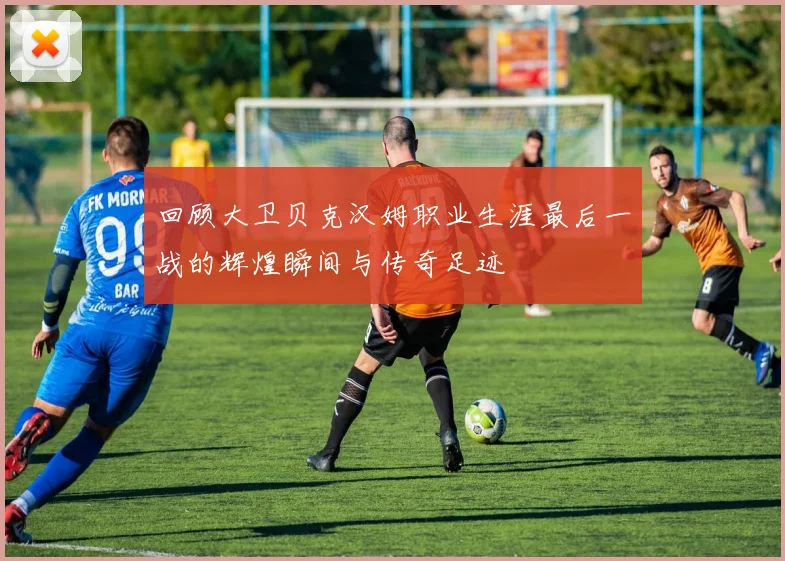 回顾大卫贝克汉姆职业生涯最后一战的辉煌瞬间与传奇足迹