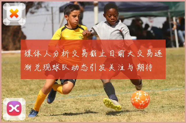 媒体人分析交易截止日前大交易逐渐兑现球队动态引发关注与期待