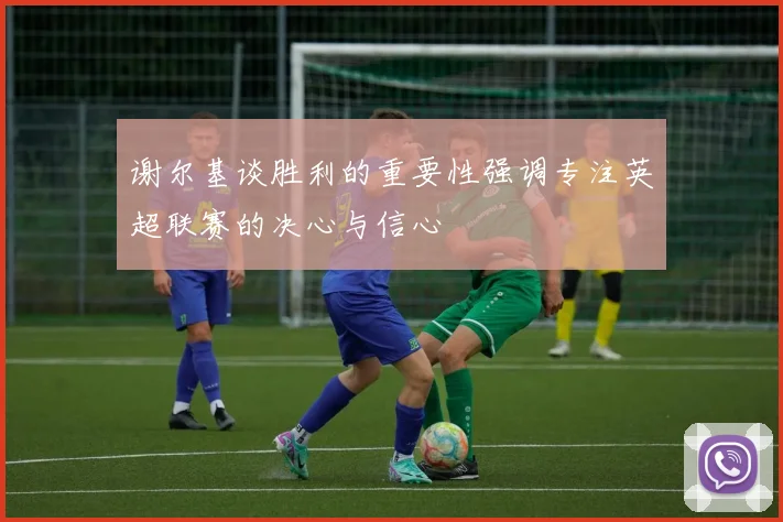 谢尔基谈胜利的重要性强调专注英超联赛的决心与信心
