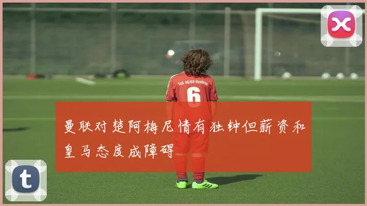 曼联对楚阿梅尼情有独钟但薪资和皇马态度成障碍