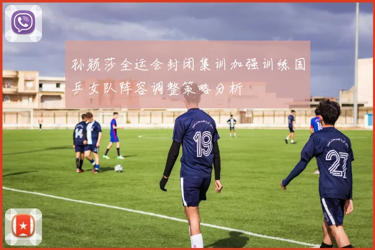 孙颖莎全运会封闭集训加强训练国乒女队阵容调整策略分析