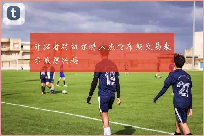 开拓者对凯尔特人杰伦布朗交易表示浓厚兴趣