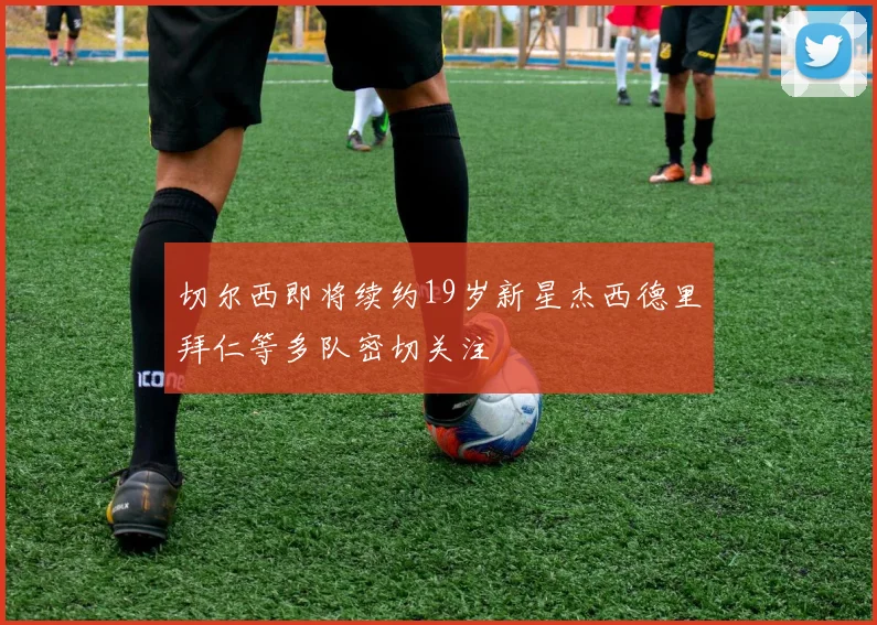 切尔西即将续约19岁新星杰西德里拜仁等多队密切关注