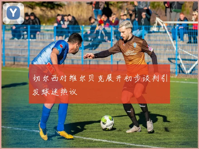 切尔西对维尔贝克展开初步谈判引发球迷热议
