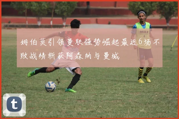 姆伯莫引领曼联强势崛起最近6场不败战绩斩获阿森纳与曼城