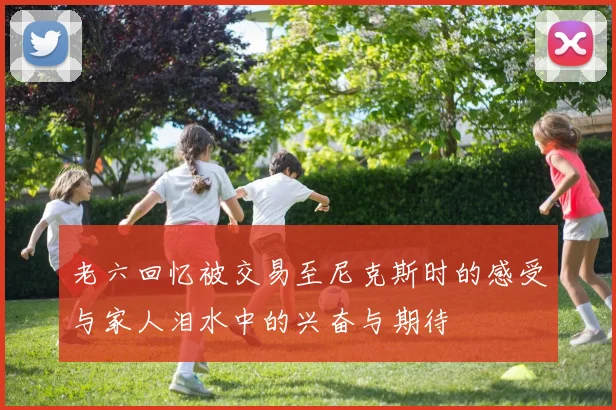 老六回忆被交易至尼克斯时的感受与家人泪水中的兴奋与期待