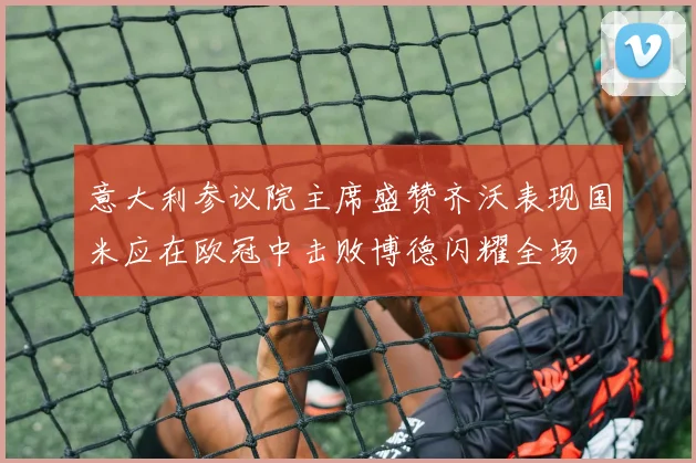 意大利参议院主席盛赞齐沃表现国米应在欧冠中击败博德闪耀全场