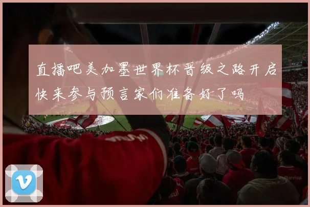 直播吧美加墨世界杯晋级之路开启快来参与预言家们准备好了吗