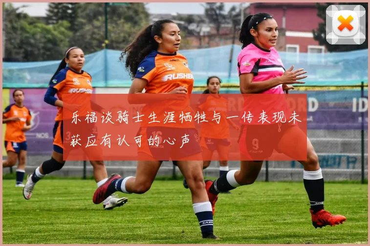乐福谈骑士生涯牺牲与一传表现未获应有认可的心声