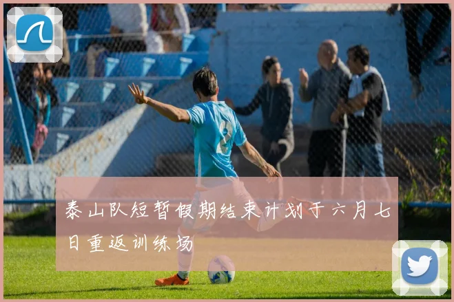 泰山队短暂假期结束计划于六月七日重返训练场