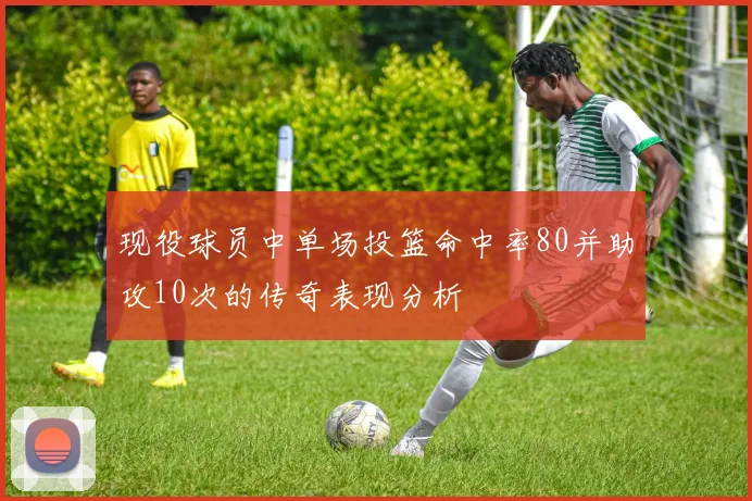 现役球员中单场投篮命中率80并助攻10次的传奇表现分析
