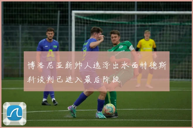 博洛尼亚新帅人选浮出水面特德斯科谈判已进入最后阶段