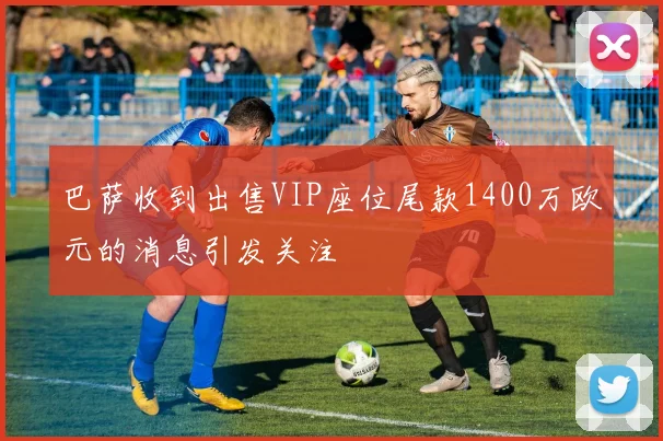 巴萨收到出售VIP座位尾款1400万欧元的消息引发关注
