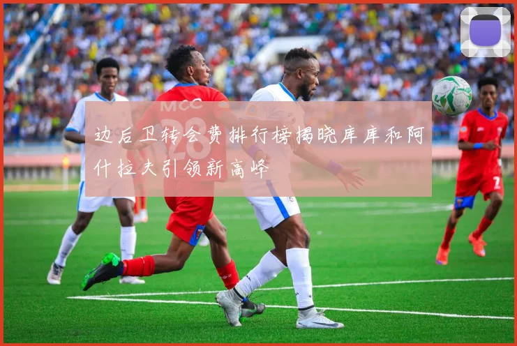 边后卫转会费排行榜揭晓库库和阿什拉夫引领新高峰