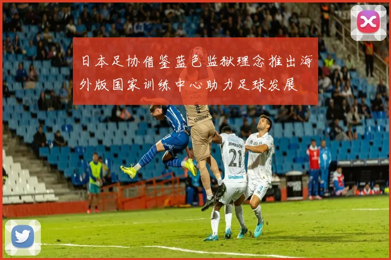 日本足协借鉴蓝色监狱理念推出海外版国家训练中心助力足球发展