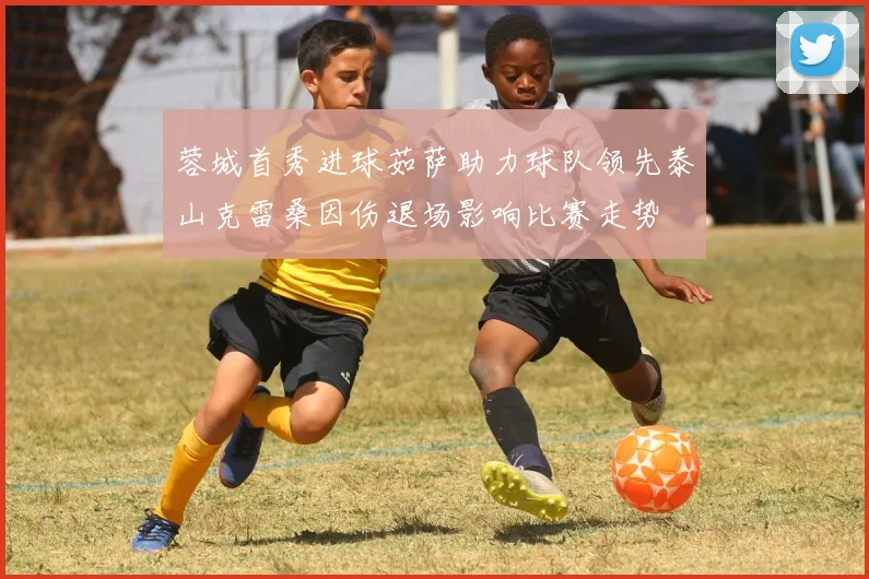 蓉城首秀进球茹萨助力球队领先泰山克雷桑因伤退场影响比赛走势
