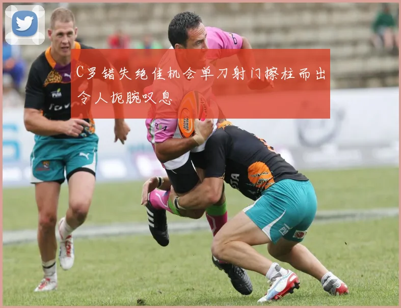 C罗错失绝佳机会单刀射门擦柱而出令人扼腕叹息