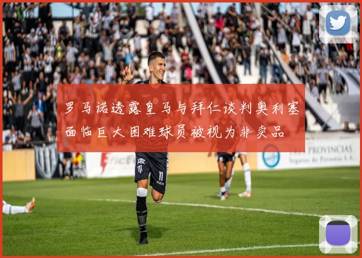 罗马诺透露皇马与拜仁谈判奥利塞面临巨大困难球员被视为非卖品