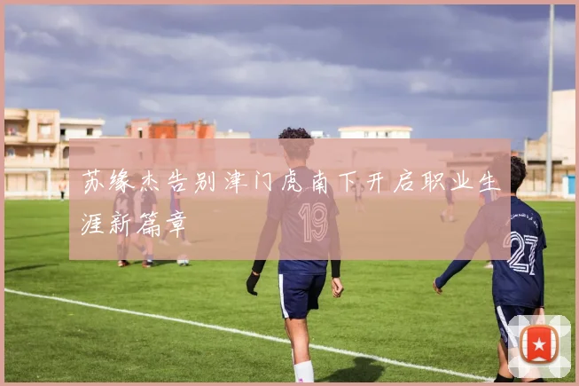 苏缘杰告别津门虎南下开启职业生涯新篇章
