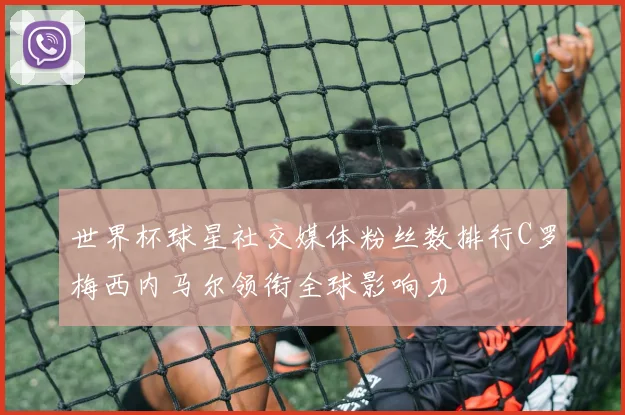 世界杯球星社交媒体粉丝数排行C罗梅西内马尔领衔全球影响力