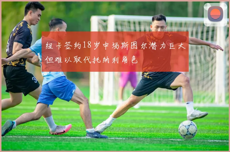纽卡签约18岁中场斯图尔潜力巨大但难以取代托纳利角色