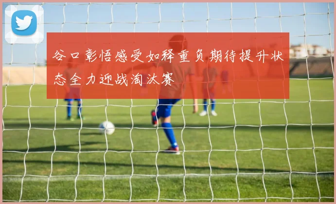 谷口彰悟感受如释重负期待提升状态全力迎战淘汰赛