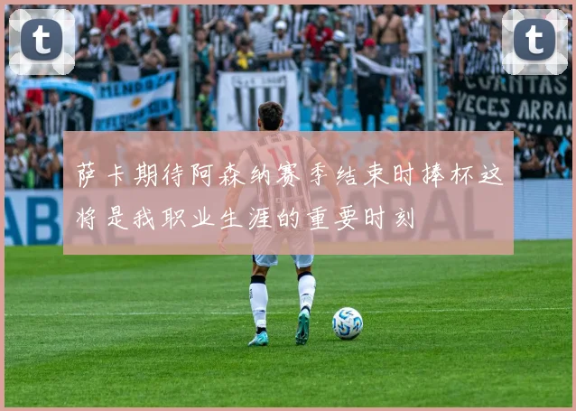 萨卡期待阿森纳赛季结束时捧杯这将是我职业生涯的重要时刻