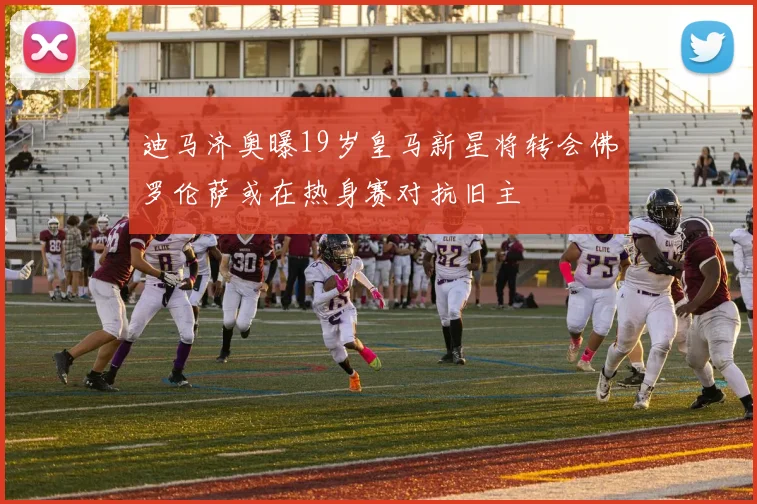 迪马济奥曝19岁皇马新星将转会佛罗伦萨或在热身赛对抗旧主